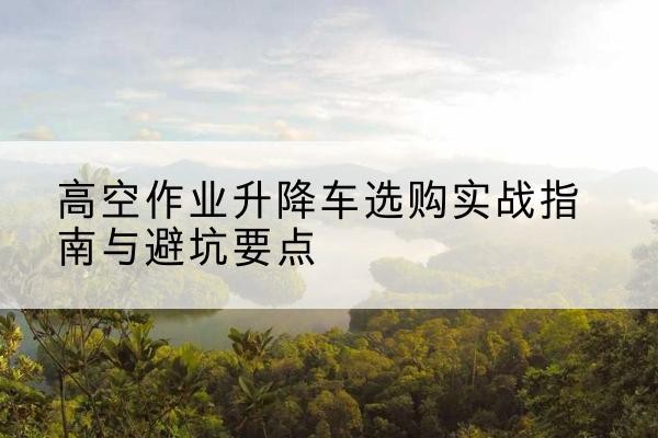 沽源升降车怎么选-高空作业升降车选购实战指南与避坑要点