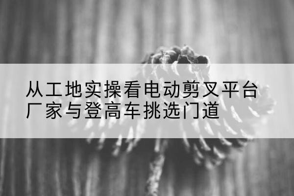 沽源电动剪叉升降平台厂家-从工地实操看电动剪叉平台厂家与登高车挑选门道