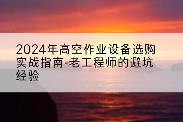 沽源高空作业升降机厂家推荐-2024年高空作业设备选购实战指南-老工程师的避坑经验