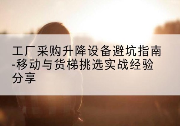 沽源移动式升降机怎么选-工厂采购升降设备避坑指南-移动与货梯挑选实战经验分享