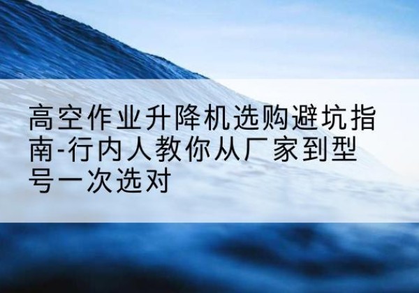 沽源升降平台厂家-高空作业升降机选购避坑指南-行内人教你从厂家到型号一次选对