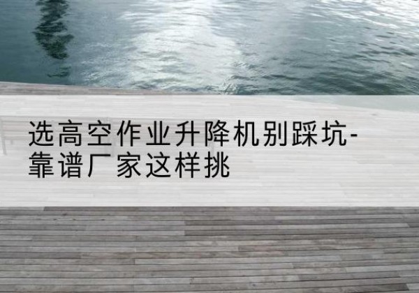 沽源剪叉式升降机厂家-选高空作业升降机别踩坑-靠谱厂家这样挑