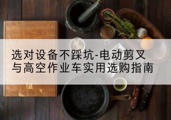 沽源电动剪叉升降平台怎么选-选对设备不踩坑-电动剪叉与高空作业车实用选购指南