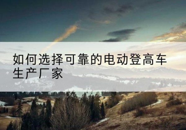 沽源电动登高车厂家-如何选择可靠的电动登高车生产厂家