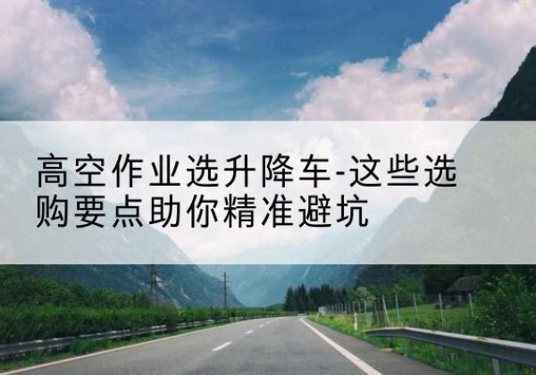 沽源升降车厂家-高空作业选升降车-这些选购要点助你*避坑