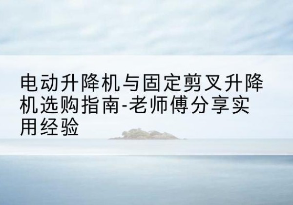 沽源电动升降机怎么选-电动升降机与固定剪叉升降机选购指南-老师傅分享实用经验