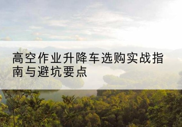 沽源升降车怎么选-高空作业升降车选购实战指南与避坑要点