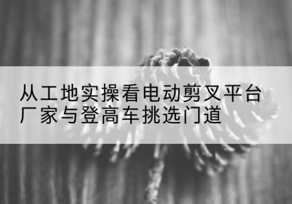 沽源电动剪叉升降平台厂家-从工地实操看电动剪叉平台厂家与登高车挑选门道