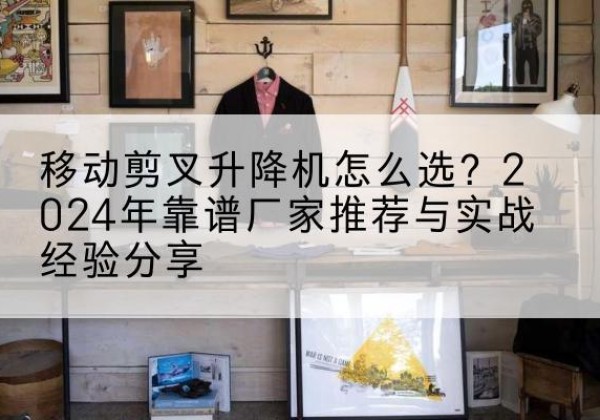 沽源升降平台厂家推荐-移动剪叉升降机怎么选？2024年靠谱厂家推荐与实战经验分享