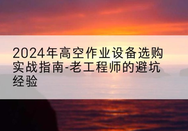 沽源高空作业升降机厂家推荐-2024年高空作业设备选购实战指南-老工程师的避坑经验