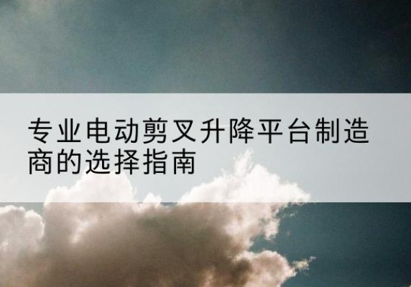 沽源电动剪叉升降平台厂家-专业电动剪叉升降平台制造商的选择指南